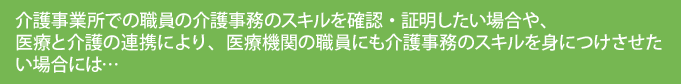 介護事業所での職員の介護事務のスキルを確認・証明したい場合や、医療と介護の連携により、医療機関の職員にも介護事務のスキルを身につけさせたい場合には…