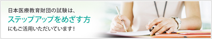 日本医療教育財団の試験は、ステップアップをめざす方にもご活用いただいています！