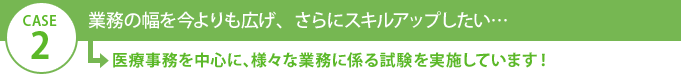 CASE2 業務の幅を今よりも広げ、さらにスキルアップしたい…→医療事務を中心に、様々な業務に係る試験を実施しています！